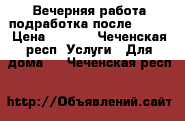 Вечерняя работа(подработка)после 17:00 › Цена ­ 1 000 - Чеченская респ. Услуги » Для дома   . Чеченская респ.